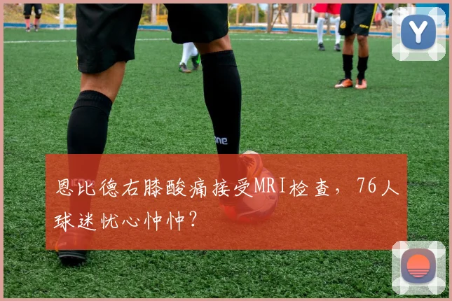 恩比德右膝酸痛接受MRI检查，76人球迷忧心忡忡？