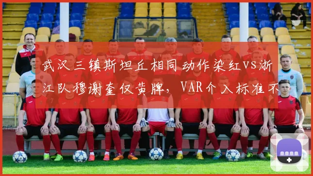 武汉三镇斯坦丘相同动作染红vs浙江队穆谢奎仅黄牌，VAR介入标准不一