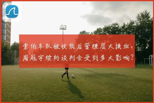 索伯车队被收购后管理层大换血，周冠宇续约谈判会受到多大影响？