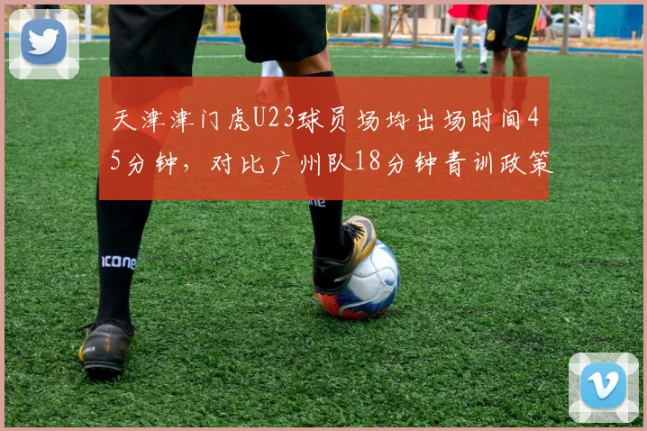 天津津门虎U23球员场均出场时间45分钟，对比广州队18分钟青训政策执行差异