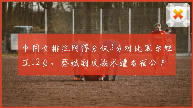 中国女排拦网得分仅3分对比塞尔维亚12分，蔡斌副攻战术遭名宿公开批评
