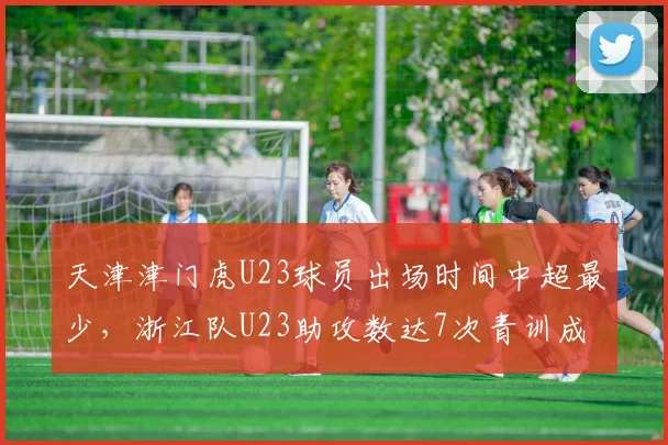 天津津门虎U23球员出场时间中超最少，浙江队U23助攻数达7次青训成果对比