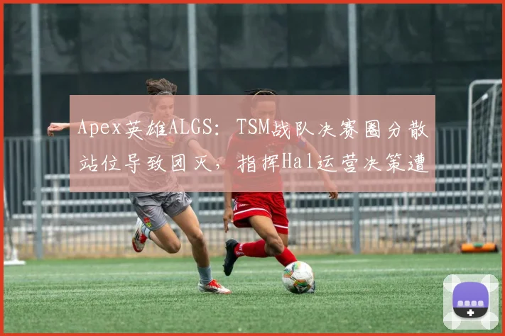 Apex英雄ALGS：TSM战队决赛圈分散站位导致团灭，指挥Hal运营决策遭质疑？
