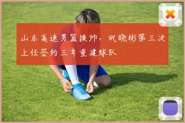 山东高速男篮换帅，巩晓彬第三次上任签约三年重建球队