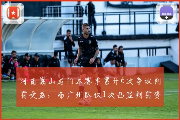 河南嵩山龙门本赛季累计6次争议判罚受益，而广州队仅1次凸显判罚资源分配不均