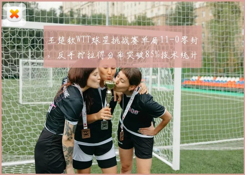 王楚钦WTT球星挑战赛单局11-0零封，反手拧拉得分率突破85%技术统计新高