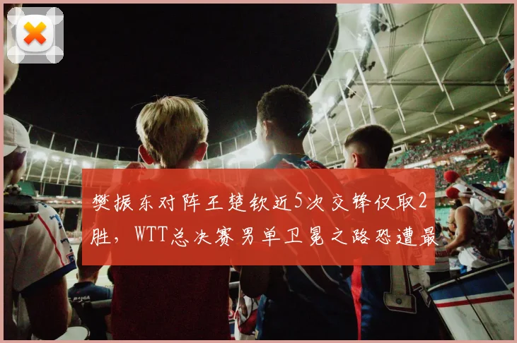 樊振东对阵王楚钦近5次交锋仅取2胜，WTT总决赛男单卫冕之路恐遭最强阻击