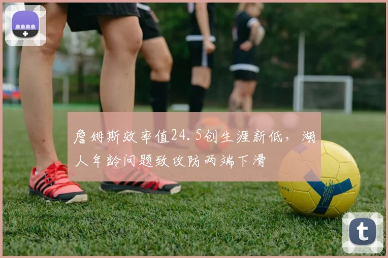 詹姆斯效率值24.5创生涯新低，湖人年龄问题致攻防两端下滑