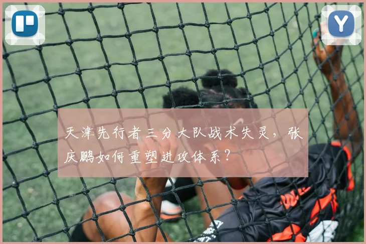 天津先行者三分大队战术失灵，张庆鹏如何重塑进攻体系？
