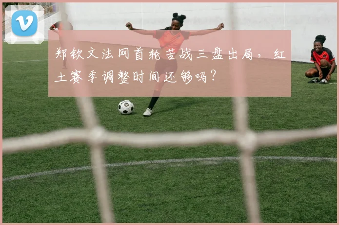 郑钦文法网首轮苦战三盘出局，红土赛季调整时间还够吗？